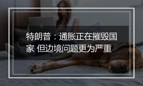 特朗普：通胀正在摧毁国家 但边境问题更为严重