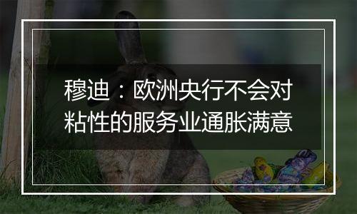 穆迪：欧洲央行不会对粘性的服务业通胀满意