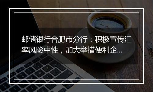 邮储银行合肥市分行：积极宣传汇率风险中性，加大举措便利企业套期保值