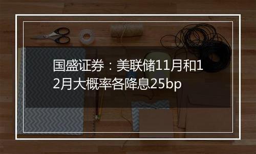 国盛证券：美联储11月和12月大概率各降息25bp