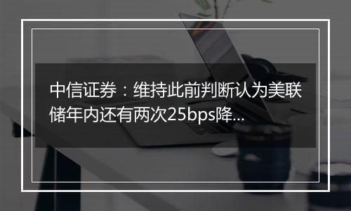 中信证券：维持此前判断认为美联储年内还有两次25bps降息