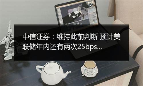 中信证券：维持此前判断 预计美联储年内还有两次25bps降息