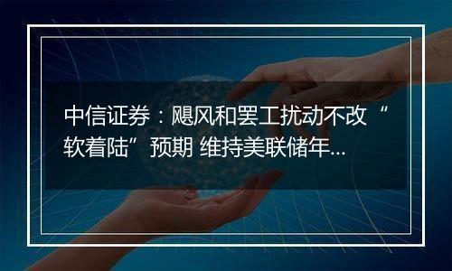 中信证券：飓风和罢工扰动不改“软着陆”预期 维持美联储年内还有两次25bps降息判断