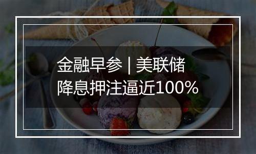 金融早参 | 美联储降息押注逼近100%