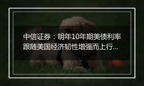 中信证券：明年10年期美债利率跟随美国经济韧性增强而上行的概率较高