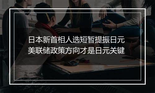 日本新首相人选短暂提振日元 美联储政策方向才是日元关键