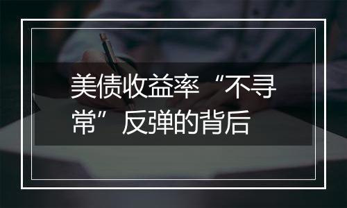 美债收益率“不寻常”反弹的背后