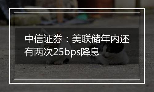 中信证券：美联储年内还有两次25bps降息