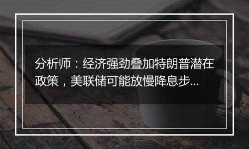 分析师：经济强劲叠加特朗普潜在政策，美联储可能放慢降息步伐