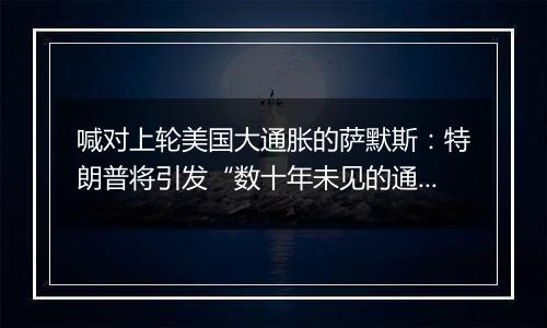 喊对上轮美国大通胀的萨默斯：特朗普将引发“数十年未见的通胀危机”