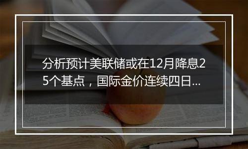 分析预计美联储或在12月降息25个基点，国际金价连续四日下跌