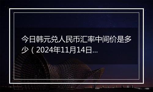 今日韩元兑人民币汇率中间价是多少（2024年11月14日）