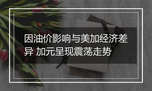 因油价影响与美加经济差异 加元呈现震荡走势