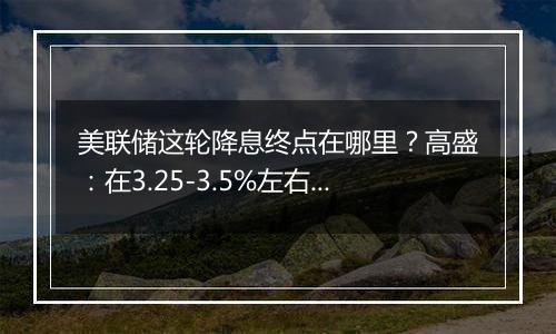 美联储这轮降息终点在哪里？高盛：在3.25-3.5%左右，比上个周期峰值高出100个基点