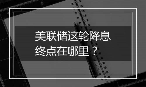 美联储这轮降息终点在哪里？