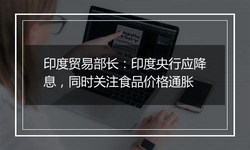 印度贸易部长：印度央行应降息，同时关注食品价格通胀