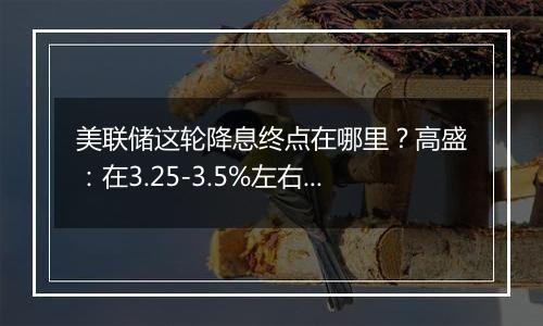 美联储这轮降息终点在哪里？高盛：在3.25-3.5%左右，比上个周期峰值高出100个基点