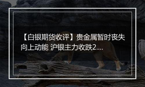 【白银期货收评】贵金属暂时丧失向上动能 沪银主力收跌2.32%