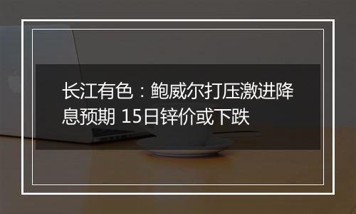 长江有色：鲍威尔打压激进降息预期 15日锌价或下跌