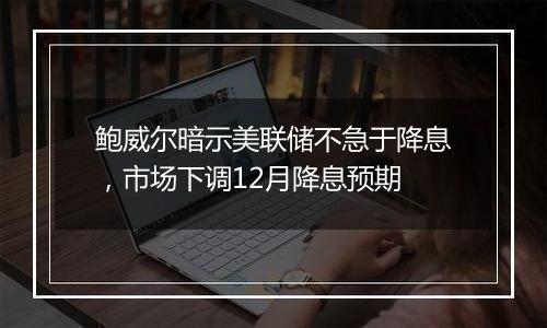 鲍威尔暗示美联储不急于降息，市场下调12月降息预期