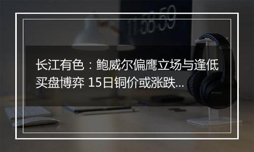 长江有色：鲍威尔偏鹰立场与逢低买盘博弈 15日铜价或涨跌波动