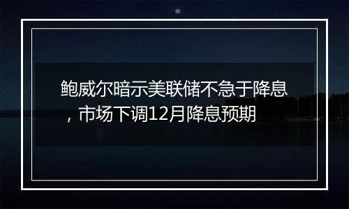 鲍威尔暗示美联储不急于降息，市场下调12月降息预期