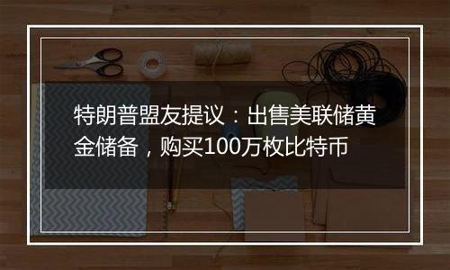 特朗普盟友提议：出售美联储黄金储备，购买100万枚比特币