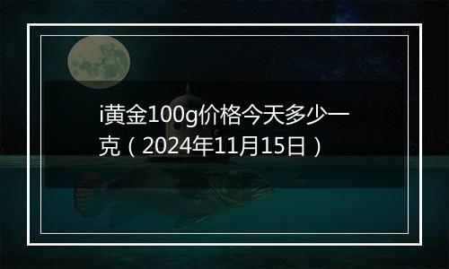 i黄金100g价格今天多少一克（2024年11月15日）