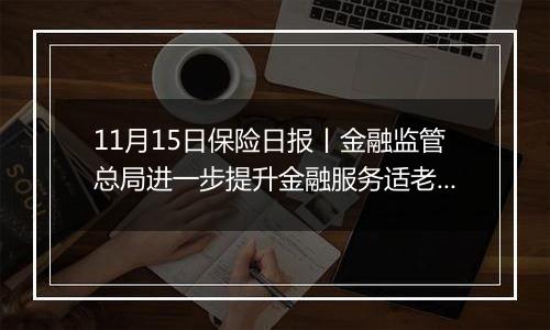 11月15日保险日报丨金融监管总局进一步提升金融服务适老化水平！险资举牌潮再起，“扫货”逻辑生变！