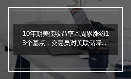 10年期美债收益率本周累涨约13个基点，交易员对美联储降息概率的降温现象昙花一现