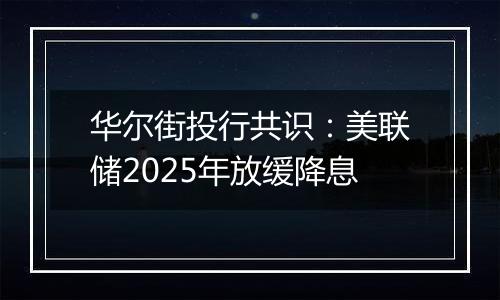 华尔街投行共识：美联储2025年放缓降息