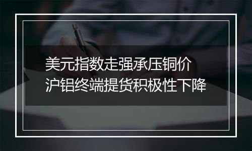 美元指数走强承压铜价 沪铝终端提货积极性下降