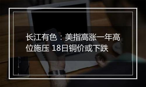 长江有色：美指高涨一年高位施压 18日铜价或下跌