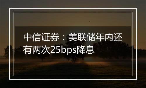 中信证券：美联储年内还有两次25bps降息