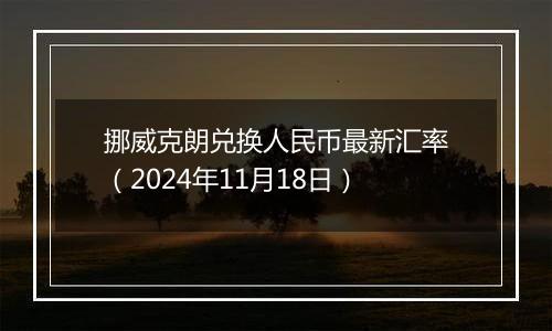 挪威克朗兑换人民币最新汇率（2024年11月18日）