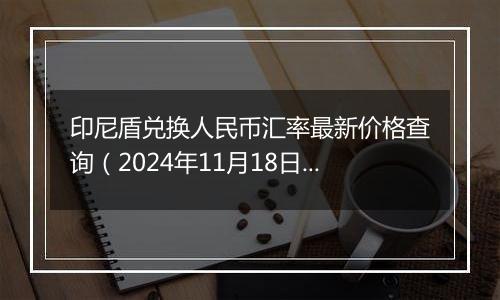 印尼盾兑换人民币汇率最新价格查询（2024年11月18日）