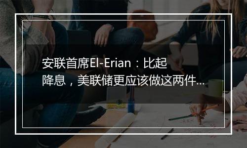 安联首席El-Erian：比起降息，美联储更应该做这两件事