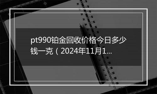 pt990铂金回收价格今日多少钱一克（2024年11月18日）