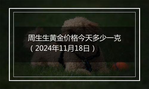 周生生黄金价格今天多少一克（2024年11月18日）