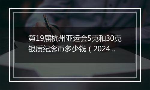 第19届杭州亚运会5克和30克银质纪念币多少钱（2024年11月18日）