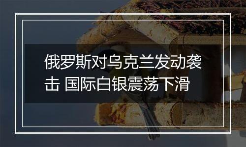 俄罗斯对乌克兰发动袭击 国际白银震荡下滑