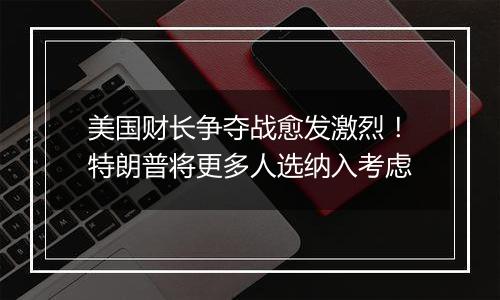 美国财长争夺战愈发激烈！特朗普将更多人选纳入考虑