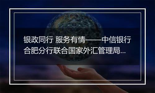 银政同行 服务有情——中信银行合肥分行联合国家外汇管理局安徽省分局成功举办“秉承风险中性、无惧汇率波动”客户宣讲会