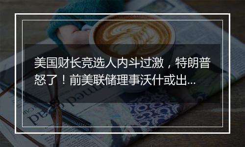 美国财长竞选人内斗过激，特朗普怒了！前美联储理事沃什或出任下一任财长