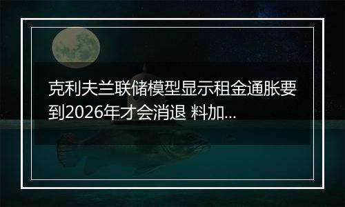 克利夫兰联储模型显示租金通胀要到2026年才会消退 料加剧降息难度