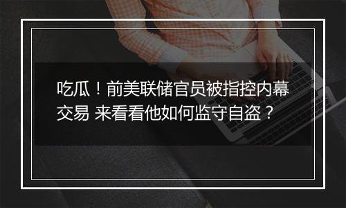 吃瓜！前美联储官员被指控内幕交易 来看看他如何监守自盗？