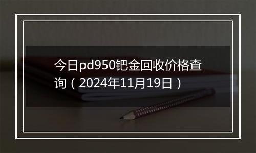 今日pd950钯金回收价格查询（2024年11月19日）