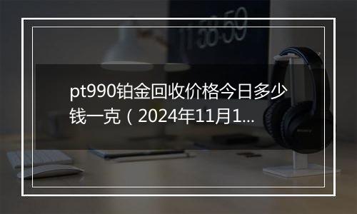 pt990铂金回收价格今日多少钱一克（2024年11月19日）