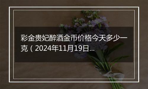 彩金贵妃醉酒金币价格今天多少一克（2024年11月19日）