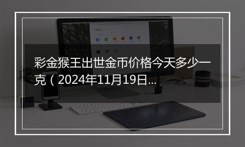 彩金猴王出世金币价格今天多少一克（2024年11月19日）